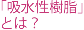 「吸水性樹脂」
とは？